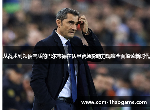 从战术到领袖气质的巴尔韦德在法甲赛场影响力观察全面解读新时代