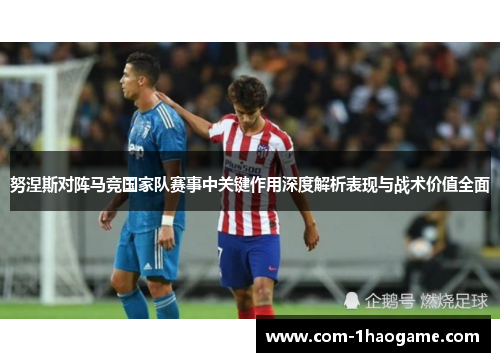 努涅斯对阵马竞国家队赛事中关键作用深度解析表现与战术价值全面
