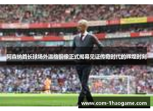阿森纳酋长球场外温格铜像正式揭幕见证传奇时代的辉煌时刻 阿森纳酋长球场外温格铜像正式揭幕见证传奇时代的辉煌时刻