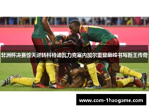 非洲杯决赛惊天逆转科特迪瓦力克塞内加尔重登巅峰书写新王传奇 非洲杯决赛惊天逆转科特迪瓦力克塞内加尔重登巅峰书写新王传奇
