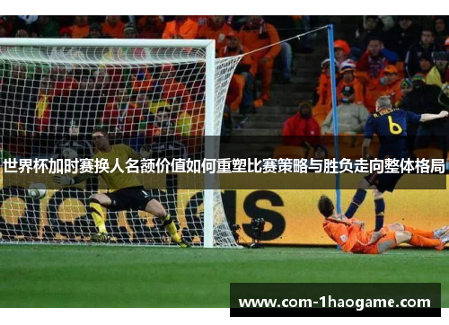 世界杯加时赛换人名额价值如何重塑比赛策略与胜负走向整体格局